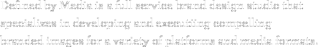 Defined by Media is a full service brand design studio that
specializes in developing and executiing compelling 
branded images for a variety of platforms and media formats.