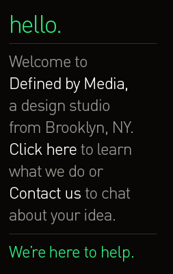 hello. Welcome toDefined by Media, a design studio from Brooklyn, NY. Click here to learn what we do or Contact us to chat about your idea. We&rsquo;re here to help.